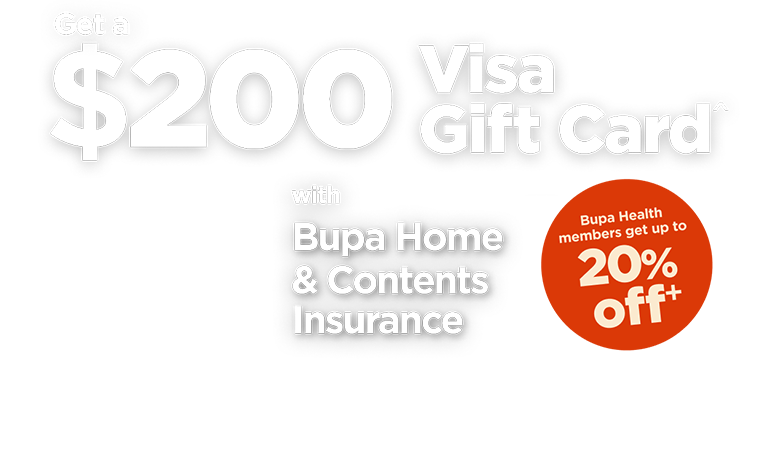 Get $200 Visa Gift Card^ with Bupa Home & Contents Insurance. Bupa Health members get up to 20% off.